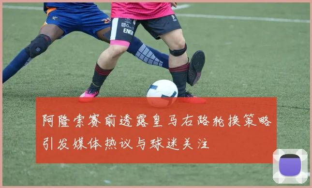 阿隆索赛前透露皇马右路轮换策略引发媒体热议与球迷关注