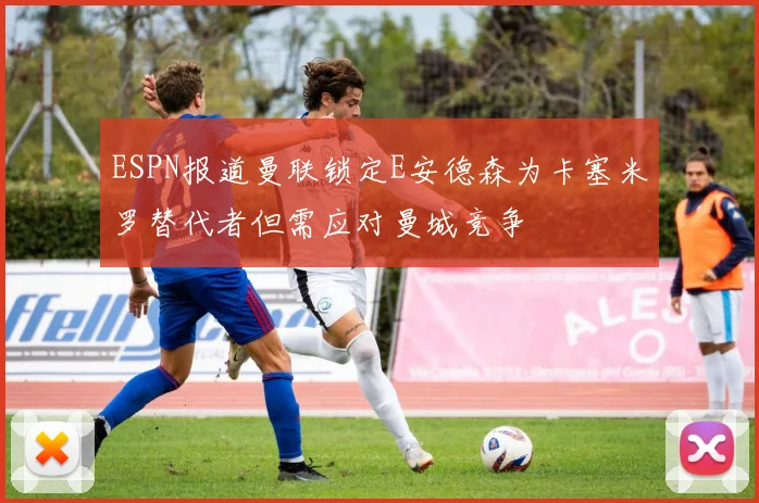 ESPN报道曼联锁定E安德森为卡塞米罗替代者但需应对曼城竞争